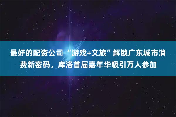 最好的配资公司 “游戏+文旅”解锁广东城市消费新密码，库洛首届嘉年华吸引万人参加