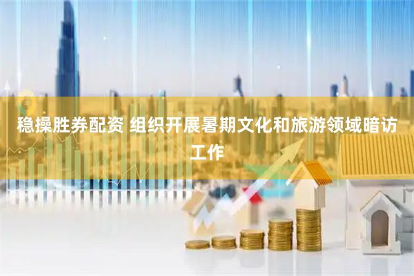 稳操胜券配资 组织开展暑期文化和旅游领域暗访工作