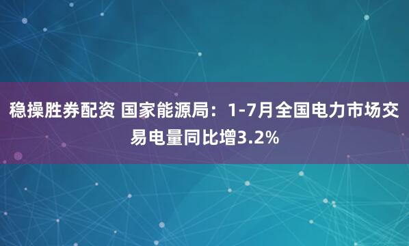 稳操胜券配资 国家能源局：1-7月全国电力市场交易电量同比增3.2%