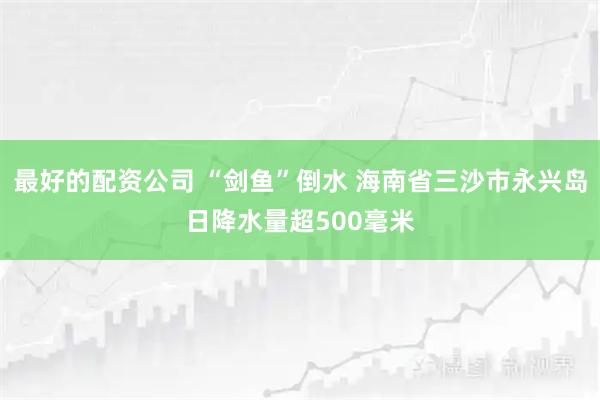 最好的配资公司 “剑鱼”倒水 海南省三沙市永兴岛日降水量超500毫米