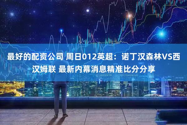 最好的配资公司 周日012英超：诺丁汉森林VS西汉姆联 最新内幕消息精准比分分享